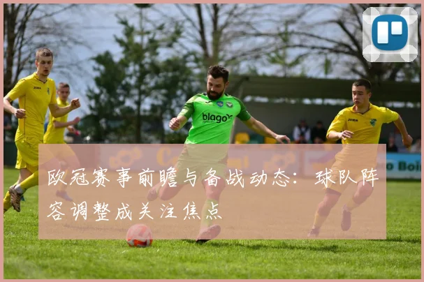 欧冠赛事前瞻与备战动态:球队阵容调整成关注焦点