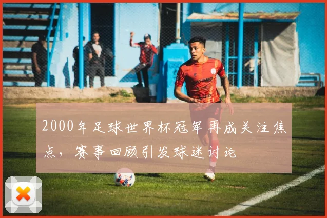 2000年足球世界杯冠军再成关注焦点，赛事回顾引发球迷讨论