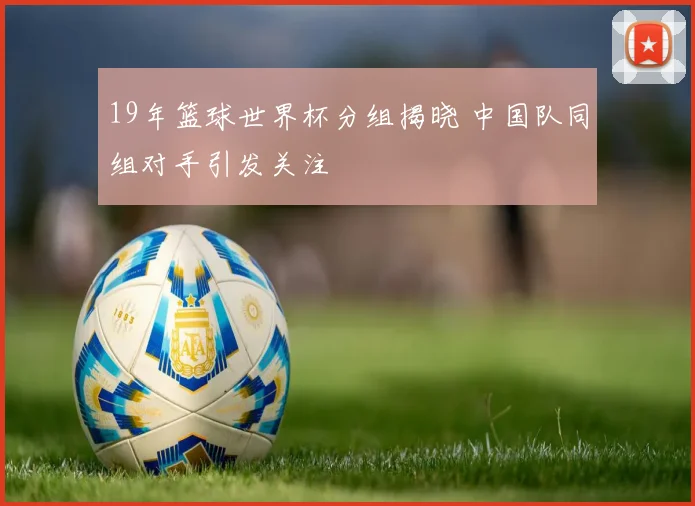 19年篮球世界杯分组揭晓 中国队同组对手引发关注
