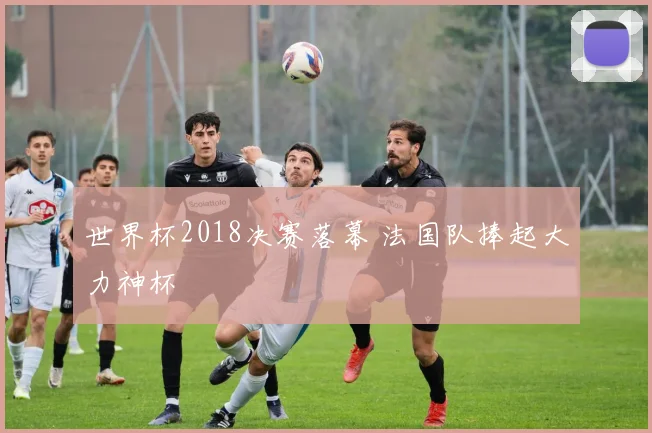 世界杯2018决赛落幕 法国队捧起大力神杯